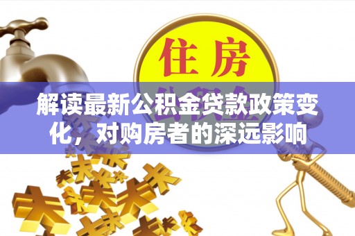临西解读最新公积金贷款政策变化，对购房者的深远影响