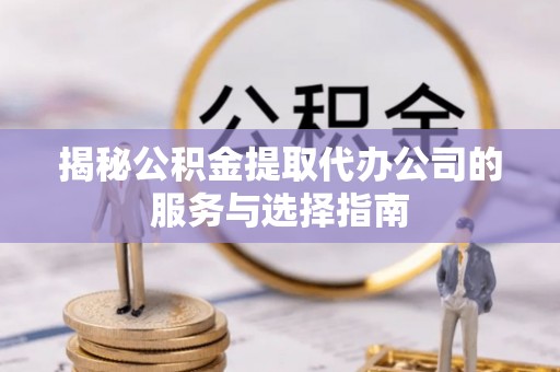 临西揭秘公积金提取代办公司的服务与选择指南