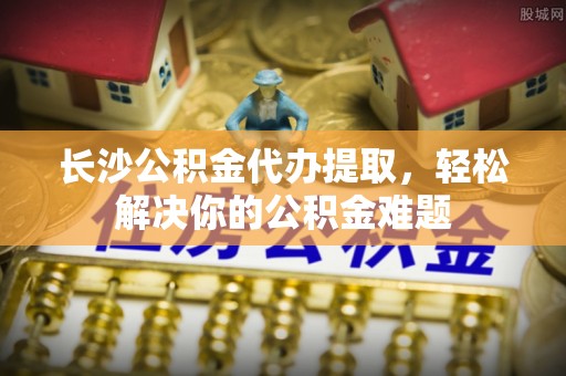 临西长沙公积金代办提取，轻松解决你的公积金难题