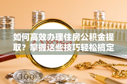 临西如何高效办理住房公积金提取？掌握这些技巧轻松搞定