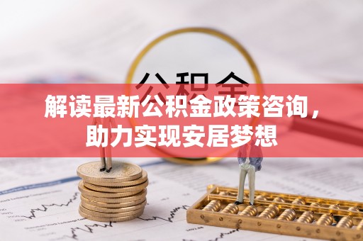 临西解读最新公积金政策咨询，助力实现安居梦想