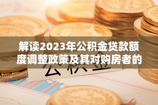临西解读2023年公积金贷款额度调整政策及其对购房者的影响