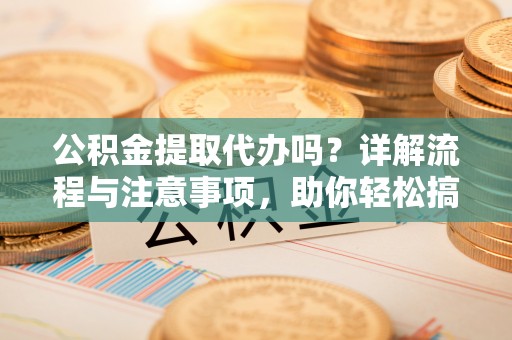 临西公积金提取代办吗？详解流程与注意事项，助你轻松搞定！