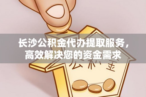 临西长沙公积金代办提取服务，高效解决您的资金需求
