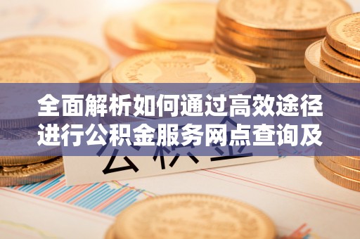 临西全面解析如何通过高效途径进行公积金服务网点查询及办理相关业务