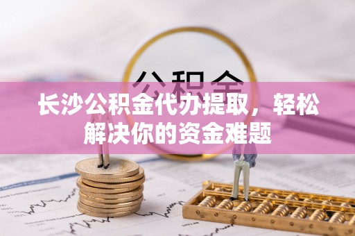 临西长沙公积金代办提取，轻松解决你的资金难题