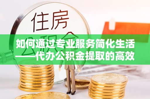 临西如何通过专业服务简化生活——代办公积金提取的高效选择