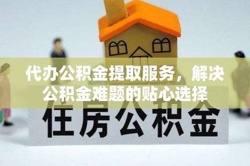 临西代办公积金提取服务，解决公积金难题的贴心选择