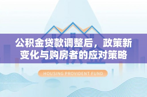 临西公积金贷款调整后，政策新变化与购房者的应对策略
