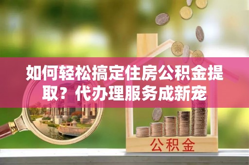 临西如何轻松搞定住房公积金提取？代办理服务成新宠