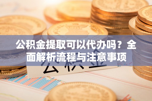 临西公积金提取可以代办吗？全面解析流程与注意事项
