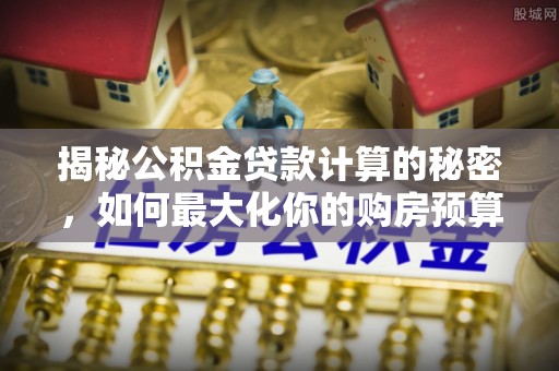 临西揭秘公积金贷款计算的秘密，如何最大化你的购房预算