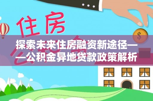 临西探索未来住房融资新途径——公积金异地贷款政策解析与实践