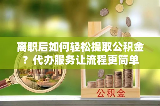 临西离职后如何轻松提取公积金？代办服务让流程更简单