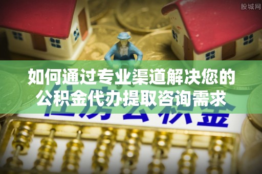 临西如何通过专业渠道解决您的公积金代办提取咨询需求