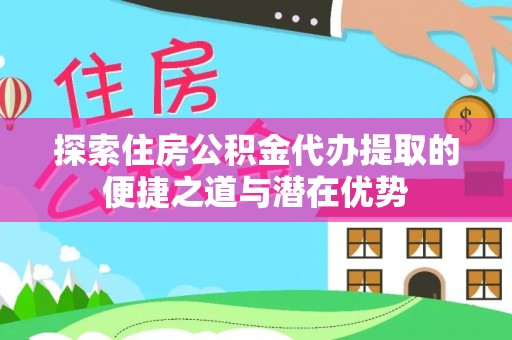 临西探索住房公积金代办提取的便捷之道与潜在优势