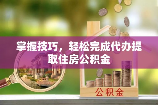 临西掌握技巧，轻松完成代办提取住房公积金