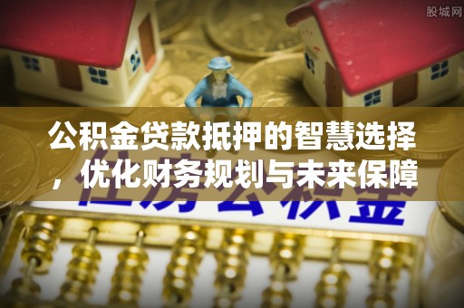 临西公积金贷款抵押的智慧选择，优化财务规划与未来保障