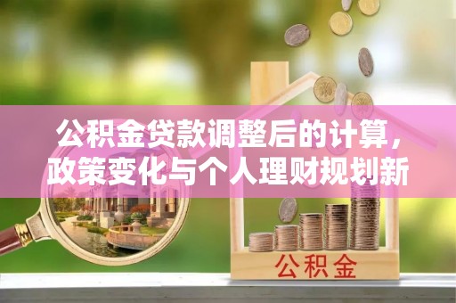 临西公积金贷款调整后的计算，政策变化与个人理财规划新思路