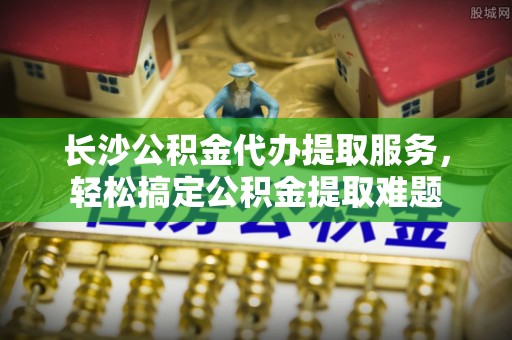 临西长沙公积金代办提取服务，轻松搞定公积金提取难题