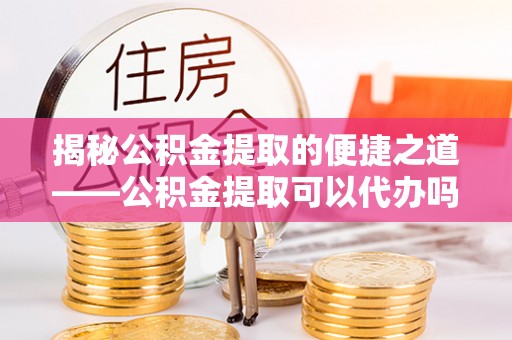 临西揭秘公积金提取的便捷之道——公积金提取可以代办吗？