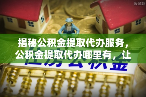临西揭秘公积金提取代办服务，公积金提取代办哪里有，让你省时省心的解决方案