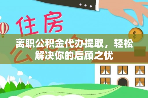 临西离职公积金代办提取，轻松解决你的后顾之忧