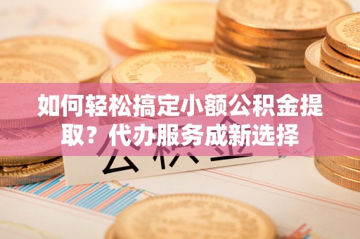 临西如何轻松搞定小额公积金提取？代办服务成新选择