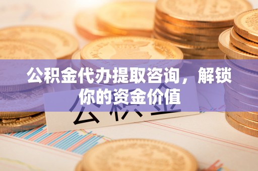 临西公积金代办提取咨询，解锁你的资金价值