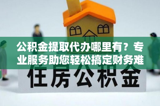 临西公积金提取代办哪里有？专业服务助您轻松搞定财务难题
