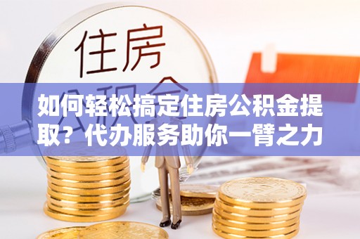 临西如何轻松搞定住房公积金提取？代办服务助你一臂之力