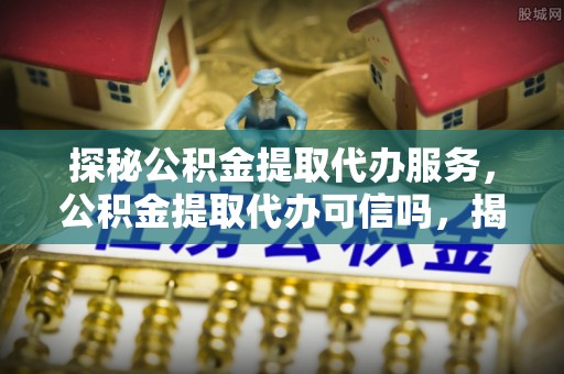 临西探秘公积金提取代办服务，公积金提取代办可信吗，揭秘真相与选择指南