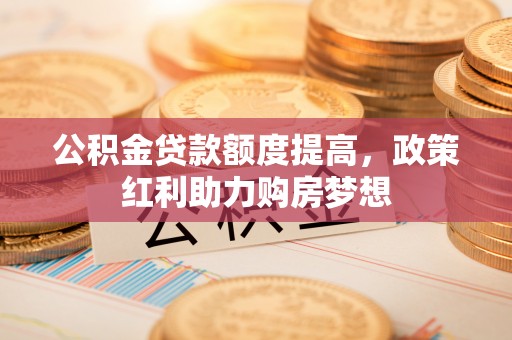 临西公积金贷款额度提高，政策红利助力购房梦想
