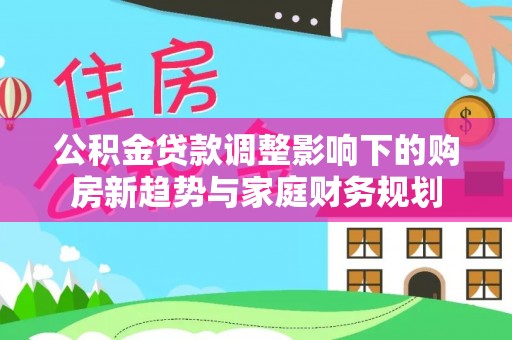 临西公积金贷款调整影响下的购房新趋势与家庭财务规划