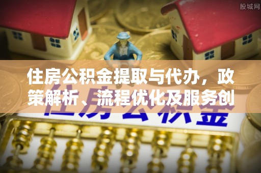 临西住房公积金提取与代办，政策解析、流程优化及服务创新