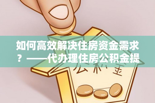 临西如何高效解决住房资金需求？——代办理住房公积金提取服务全解析