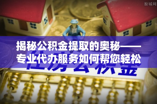临西揭秘公积金提取的奥秘——专业代办服务如何帮您轻松搞定