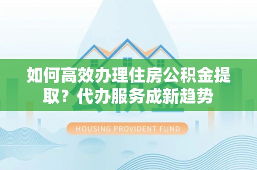 临西如何高效办理住房公积金提取？代办服务成新趋势