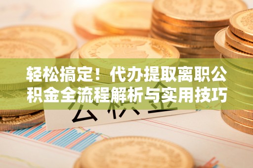 临西轻松搞定！代办提取离职公积金全流程解析与实用技巧