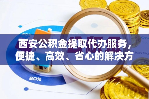 临西西安公积金提取代办服务，便捷、高效、省心的解决方案