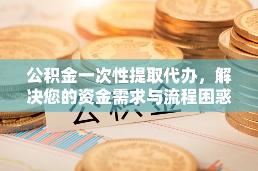 临西公积金一次性提取代办，解决您的资金需求与流程困惑