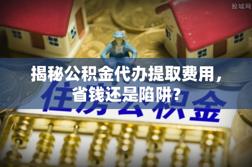 临西揭秘公积金代办提取费用，省钱还是陷阱？
