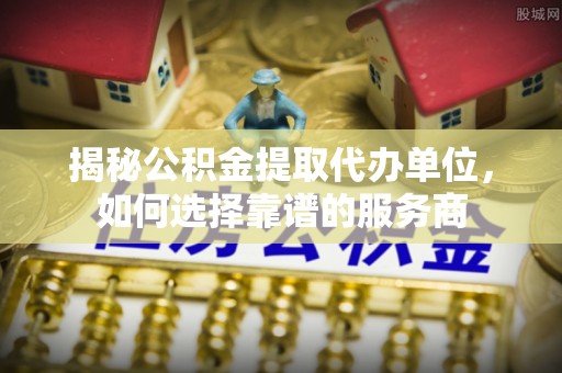 临西揭秘公积金提取代办单位，如何选择靠谱的服务商
