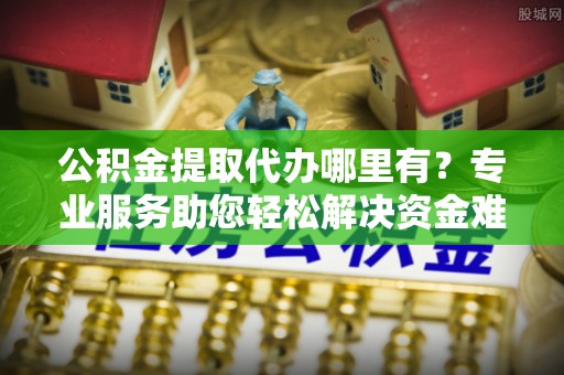 临西公积金提取代办哪里有？专业服务助您轻松解决资金难题