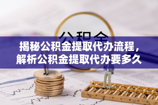 临西揭秘公积金提取代办流程，解析公积金提取代办要多久的真相