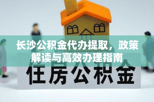 临西长沙公积金代办提取，政策解读与高效办理指南
