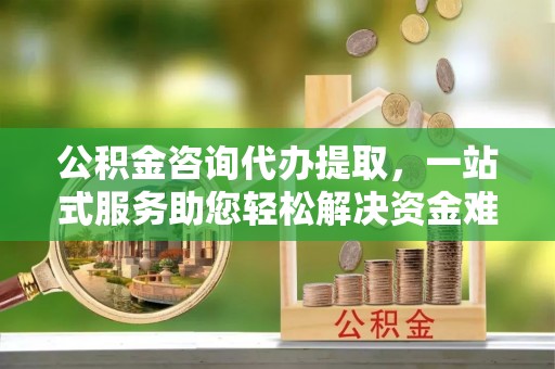 临西公积金咨询代办提取，一站式服务助您轻松解决资金难题