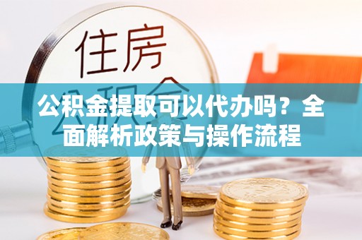 临西公积金提取可以代办吗？全面解析政策与操作流程
