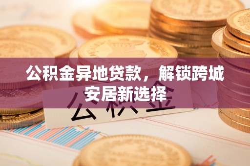 临西公积金异地贷款，解锁跨城安居新选择