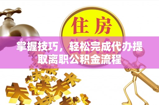 临西掌握技巧，轻松完成代办提取离职公积金流程